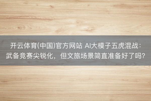 开云体育(中国)官方网站 AI大模子五虎混战：武备竞赛尖锐化，但文旅场景简直准备好了吗？