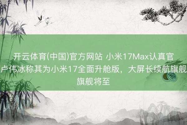 开云体育(中国)官方网站 小米17Max认真官宣！卢伟冰称其为小米17全面升舱版，大屏长续航旗舰将至