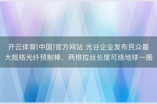 开云体育(中国)官方网站 光谷企业发布民众最大规格光纤预制棒，两根拉丝长度可绕地球一圈