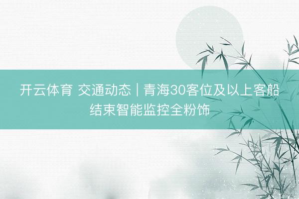开云体育 交通动态 | 青海30客位及以上客船结束智能监控全粉饰