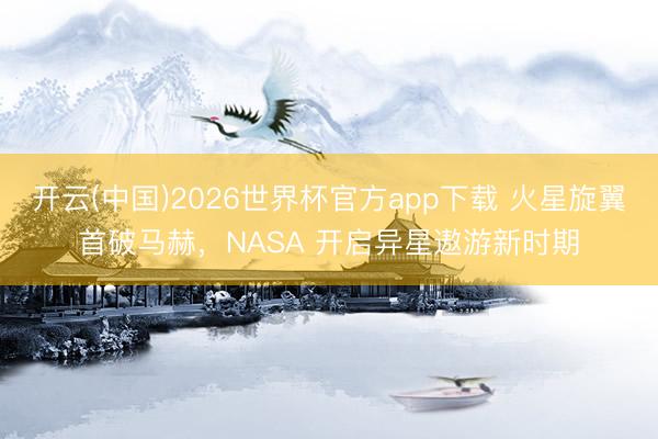 开云(中国)2026世界杯官方app下载 火星旋翼首破马赫，NASA 开启异星遨游新时期