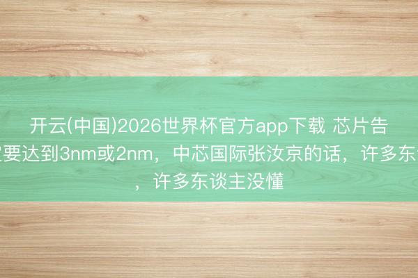 开云(中国)2026世界杯官方app下载 芯片告捷不一定要达到3nm或2nm，中芯国际张汝京的话，许多东谈主没懂