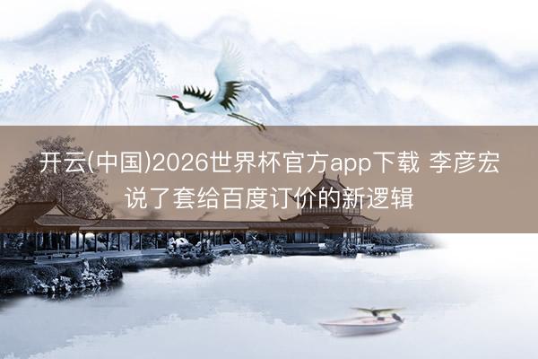 开云(中国)2026世界杯官方app下载 李彦宏说了套给百度订价的新逻辑
