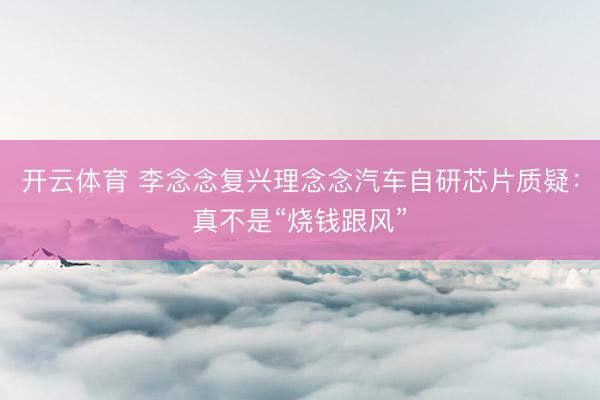 开云体育 李念念复兴理念念汽车自研芯片质疑：真不是“烧钱跟风”