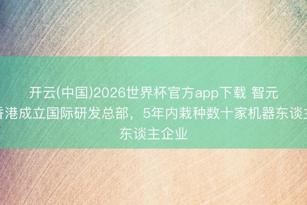 开云(中国)2026世界杯官方app下载 智元将在香港成立国际研发总部，5年内栽种数十家机器东谈主企业