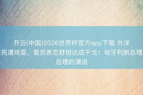开云(中国)2026世界杯官方app下载 外洋俄侨庆祝遭戏耍，普京表态舒坦达成干戈！匈牙利新总理的演说