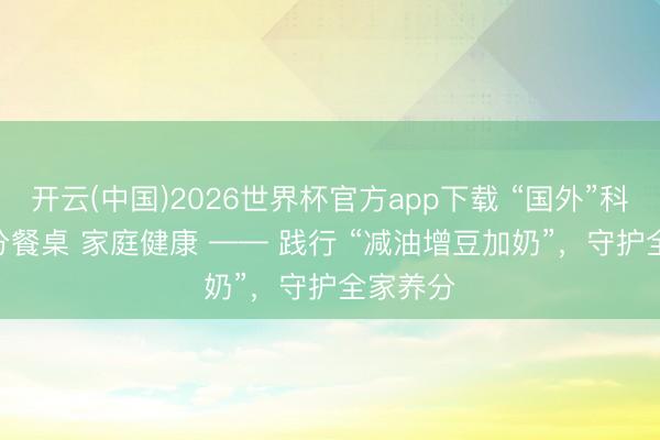开云(中国)2026世界杯官方app下载 “国外”科普 | 养分餐桌 家庭健康 —— 践行 “减油增豆加奶”，守护全家养分