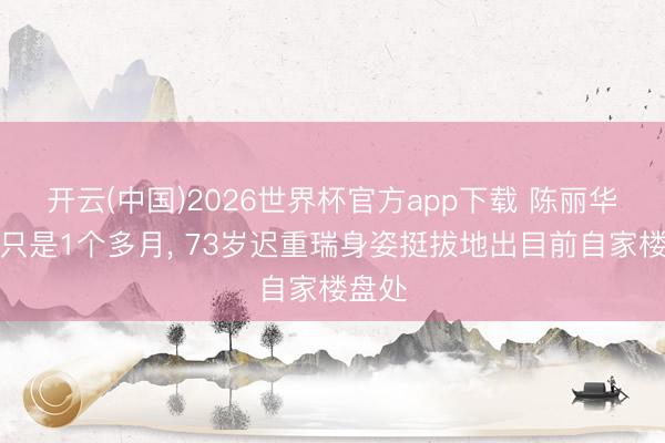 开云(中国)2026世界杯官方app下载 陈丽华升天只是1个多月， 73岁迟重瑞身姿挺拔地出目前自家楼盘处