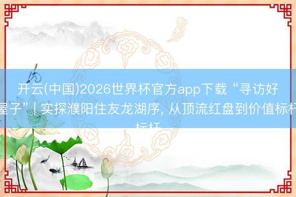 开云(中国)2026世界杯官方app下载 “寻访好屋子” | 实探濮阳住友龙湖序， 从顶流红盘到价值标杆