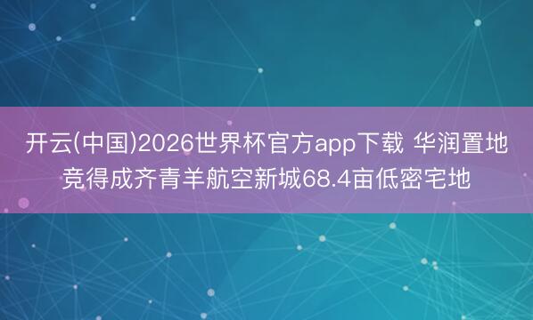 开云(中国)2026世界杯官方app下载 华润置地竞得成齐青羊航空新城68.4亩低密宅地