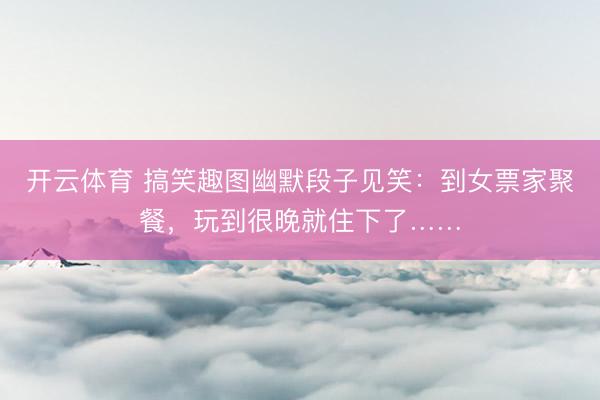 开云体育 搞笑趣图幽默段子见笑：到女票家聚餐，玩到很晚就住下了……