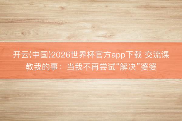 开云(中国)2026世界杯官方app下载 交流课教我的事：当我不再尝试“解决”婆婆