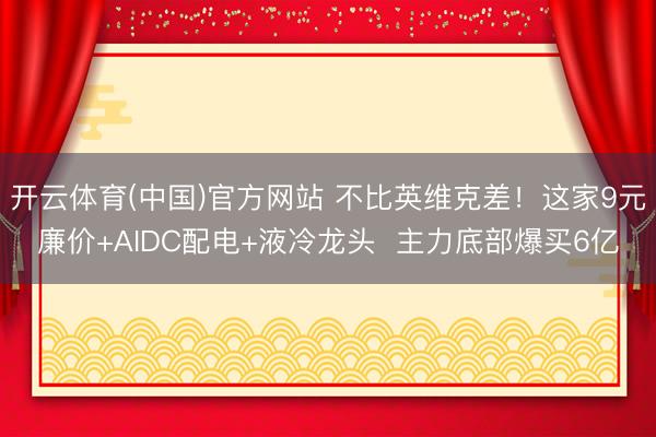 开云体育(中国)官方网站 不比英维克差！这家9元廉价+AIDC配电+液冷龙头  主力底部爆买6亿