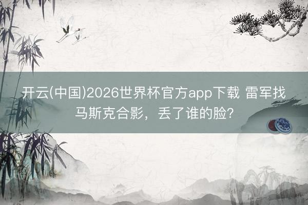 开云(中国)2026世界杯官方app下载 雷军找马斯克合影，丢了谁的脸？