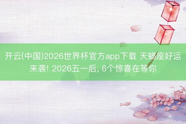 开云(中国)2026世界杯官方app下载 天蝎座好运来袭! 2026五一后， 6个惊喜在等你