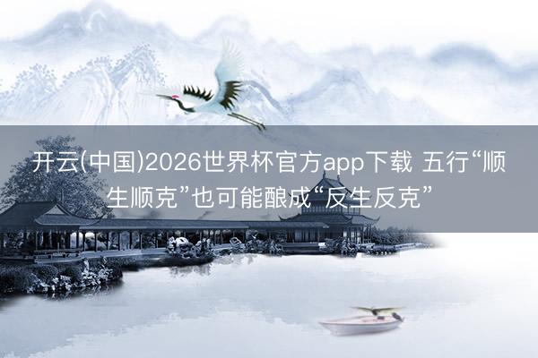 开云(中国)2026世界杯官方app下载 五行“顺生顺克”也可能酿成“反生反克”