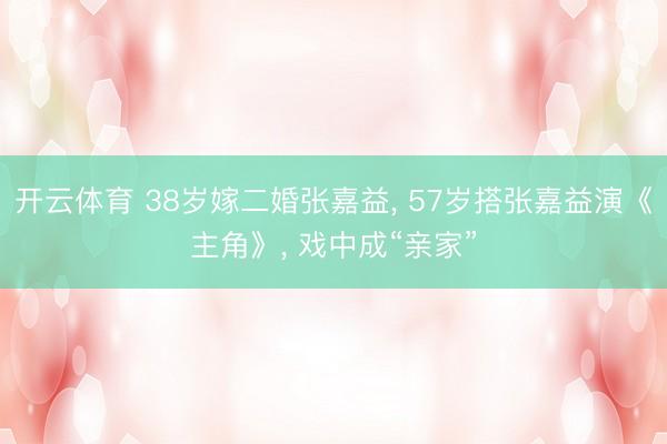 开云体育 38岁嫁二婚张嘉益, 57岁搭张嘉益演《主角》, 戏中
