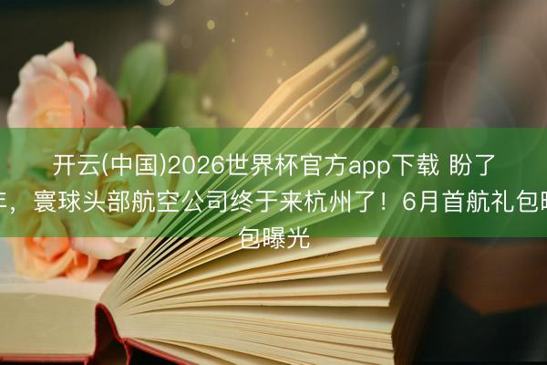 开云(中国)2026世界杯官方app下载 盼了多年，寰球头部航空公司终于来杭州了！6月首航礼包曝光