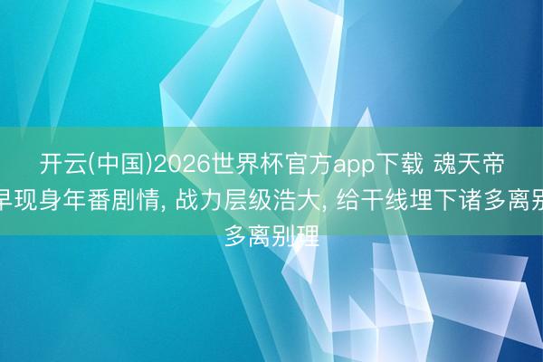 开云(中国)2026世界杯官方app下载 魂天帝过早现身年番剧情， 战力层级浩大， 给干线埋下诸多离别理