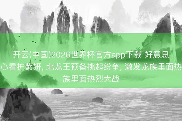 开云(中国)2026世界杯官方app下载 好意思杜莎贴心看护紫妍， 北龙王预备挑起纷争， 激发龙族里面热烈大战