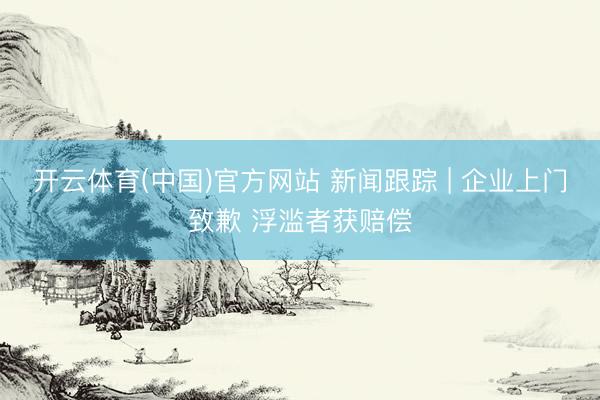 开云体育(中国)官方网站 新闻跟踪 | 企业上门致歉 浮滥者获赔偿