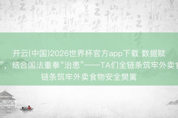 开云(中国)2026世界杯官方app下载 数据赋能精确“把脉”，结合国法重拳“治患”——TA们全链条筑牢外卖食物安全樊篱