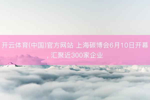 开云体育(中国)官方网站 上海碳博会6月10日开幕, 汇聚近300家企业