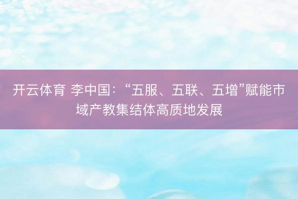 开云体育 李中国：“五服、五联、五增”赋能市域产教集结体高质地发展