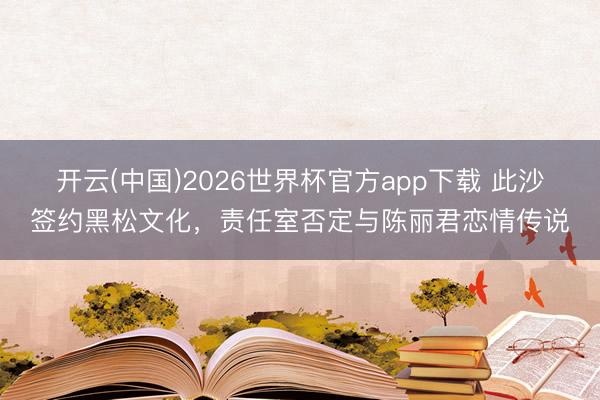 开云(中国)2026世界杯官方app下载 此沙签约黑松文化,责任室否定与陈丽君恋情传说