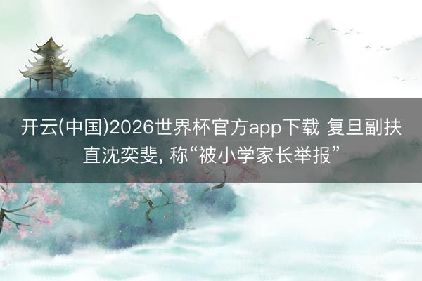 开云(中国)2026世界杯官方app下载 复旦副扶直沈奕斐， 称“被小学家长举报”
