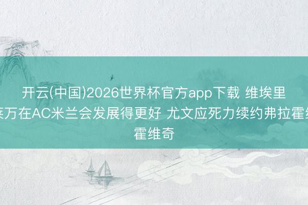 开云(中国)2026世界杯官方app下载 维埃里：莱万在AC米兰会发展得更好 尤文应死力续约弗拉霍维奇