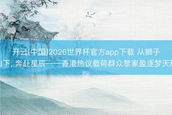 开云(中国)2026世界杯官方app下载 从狮子山下， 奔赴星辰——香港热议载荷群众黎家盈逐梦天际