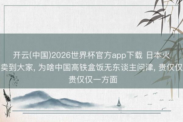 开云(中国)2026世界杯官方app下载 日本火车便当卖到大家， 为啥中国高铁盒饭无东谈主问津， 贵仅仅一方面