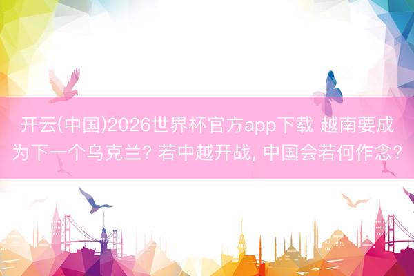 开云(中国)2026世界杯官方app下载 越南要成为下一个乌克兰? 若中越开战， 中国会若何作念?