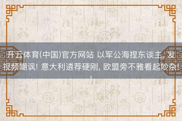 开云体育(中国)官方网站 以军公海捏东谈主， 发视频嘲讽! 意大利遴荐硬刚， 欧盟旁不雅看起吵杂!
