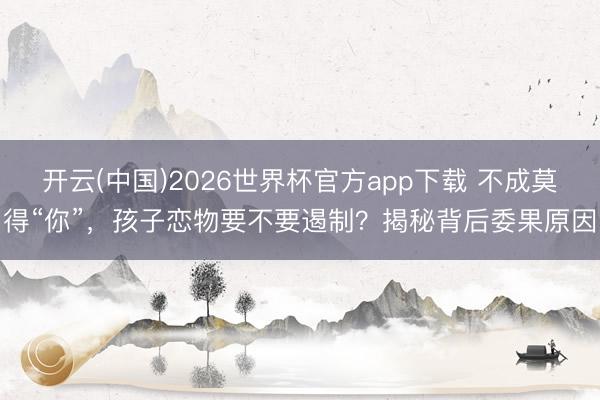 开云(中国)2026世界杯官方app下载 不成莫得“你”，孩子恋物要不要遏制？揭秘背后委果原因