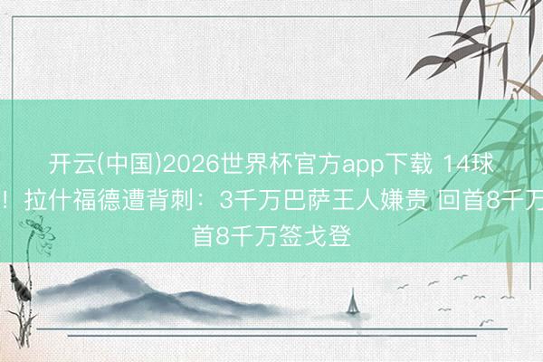 开云(中国)2026世界杯官方app下载 14球14助攻!拉什福德遭背刺:3千万巴萨王人嫌贵 回首8千万签戈登