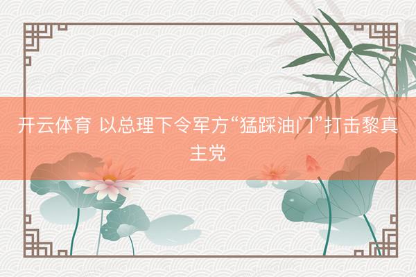 开云体育 以总理下令军方“猛踩油门”打击黎真主党
