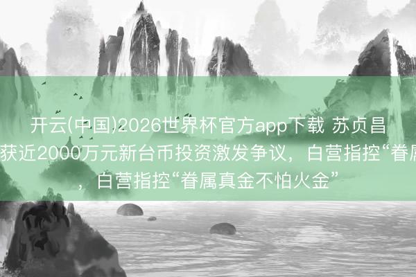 开云(中国)2026世界杯官方app下载 苏贞昌儿子公司被曝曾获近2000万元新台币投资激发争议，白营指控“眷属真金不怕火金”