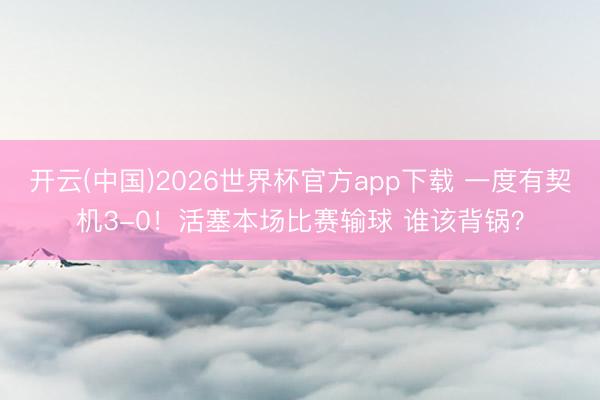 开云(中国)2026世界杯官方app下载 一度有契机3-0！活塞本场比赛输球 谁该背锅？