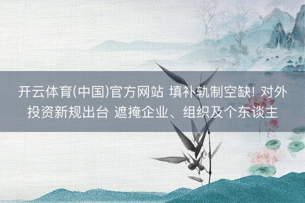 开云体育(中国)官方网站 填补轨制空缺! 对外投资新规出台 遮掩企业、组织及个东谈主