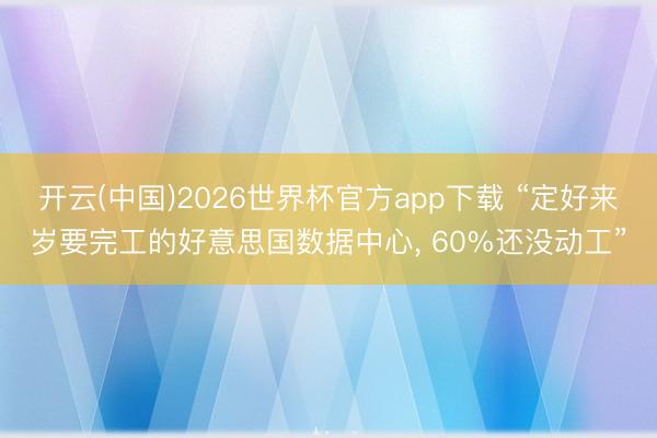 开云(中国)2026世界杯官方app下载 “定好来岁要完工的好意思国数据中心， 60%还没动工”