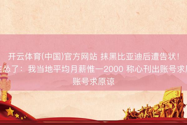 开云体育(中国)官方网站 抹黑比亚迪后遭告状！博主怂了：我当地平均月薪惟一2000 称心刊出账号求原谅