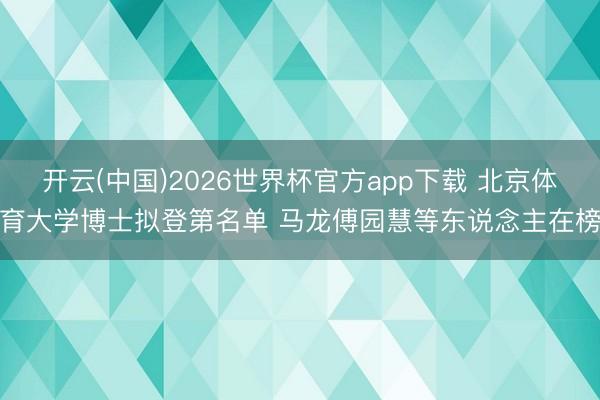 开云(中国)2026世界杯官方app下载 北京体育大学博士拟登第名单 马龙傅园慧等东说念主在榜