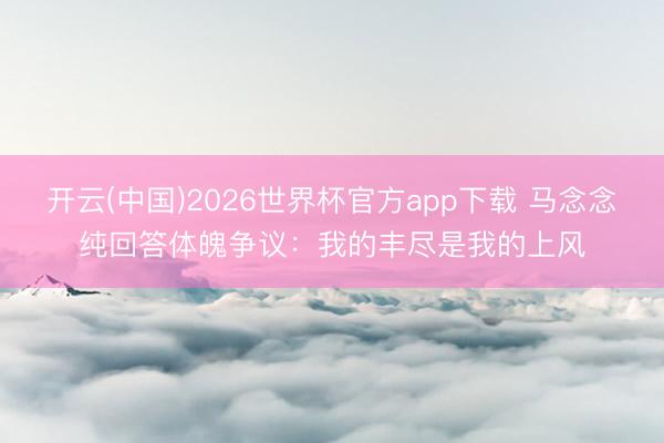 开云(中国)2026世界杯官方app下载 马念念纯回答体魄争议：我的丰尽是我的上风