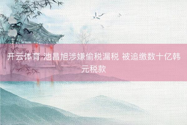 开云体育 池昌旭涉嫌偷税漏税 被追缴数十亿韩元税款