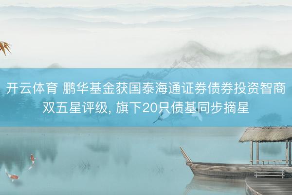 开云体育 鹏华基金获国泰海通证券债券投资智商双五星评级， 旗下20只债基同步摘星