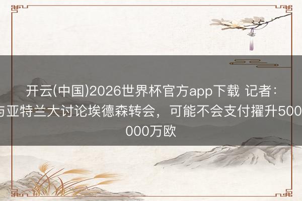 开云(中国)2026世界杯官方app下载 记者：曼联与亚特兰大讨论埃德森转会，可能不会支付擢升5000万欧