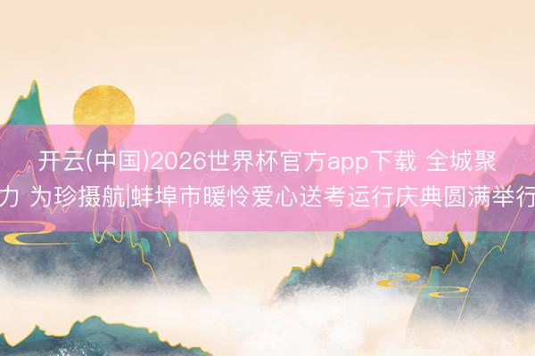 开云(中国)2026世界杯官方app下载 全城聚力 为珍摄航|蚌埠市暖怜爱心送考运行庆典圆满举行