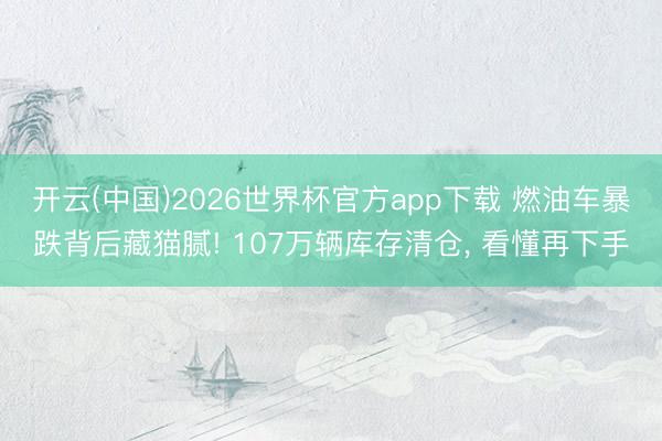 开云(中国)2026世界杯官方app下载 燃油车暴跌背后藏猫腻! 107万辆库存清仓， 看懂再下手
